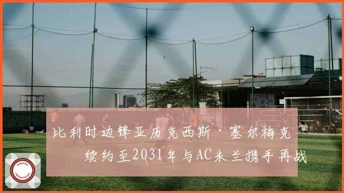 比利时边锋亚历克西斯·塞尔梅克斯续约至2031年与AC米兰携手再战