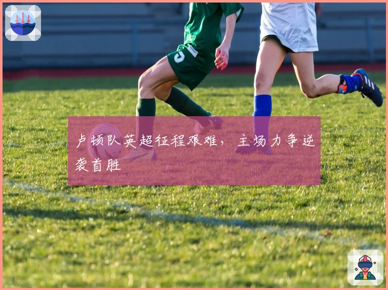 卢顿队英超征程艰难，主场力争逆袭首胜