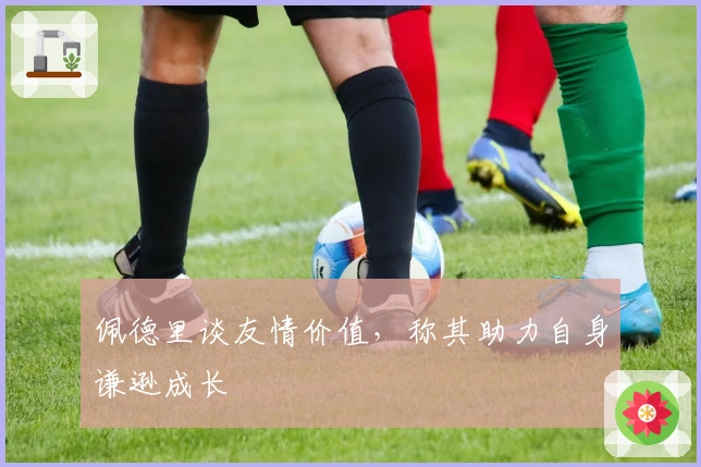 佩德里谈友情价值，称其助力自身谦逊成长