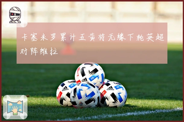 卡塞米罗累计五黄将无缘下轮英超对阵维拉