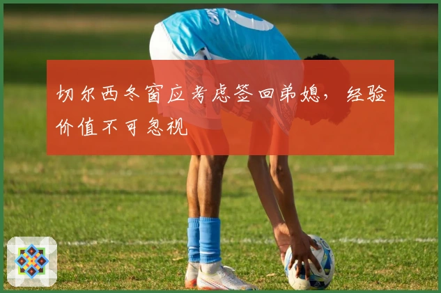 切尔西冬窗应考虑签回弟媳，经验价值不可忽视