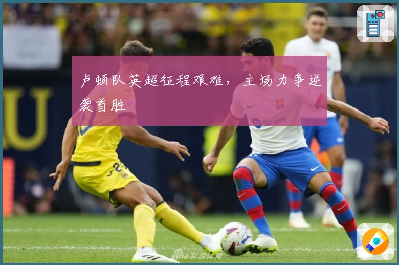 卢顿队英超征程艰难，主场力争逆袭首胜