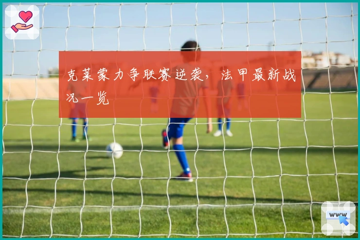 克莱蒙力争联赛逆袭，法甲最新战况一览