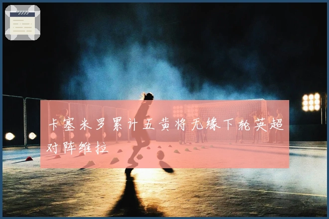 卡塞米罗累计五黄将无缘下轮英超对阵维拉